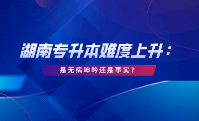 湖南專升本難度上升：這是無(wú)病呻吟還是事實(shí)？