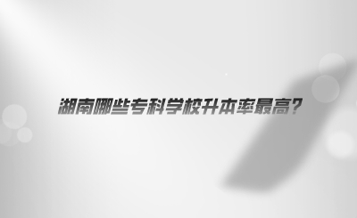 湖南哪些?？茖W校升本率最高.png