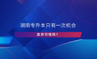 湖南專升本只有一次機(jī)會(huì)，放棄可惜嗎？.png
