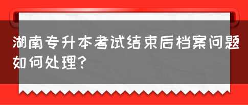 湖南專升本考試結束后檔案問題如何處理？(圖1)