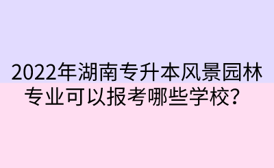 2022年湖南專升本風景園林專業(yè)可以報考哪些學校？.png