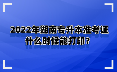 2022年湖南專升本準考證什么時候能打印？.png