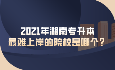 2021年湖南專升本最難上岸的院校是哪個(gè)？.png