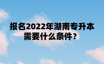 報名2022年湖南專升本需要什么條件？.png