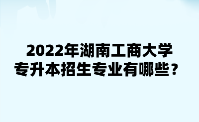 2022年湖南工商大學(xué)專升本招生專業(yè)有哪些？.png