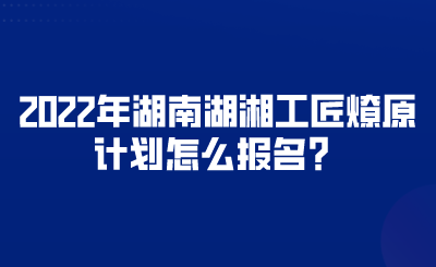 2022年湖南湖湘工匠燎原計(jì)劃怎么報(bào)名？.png