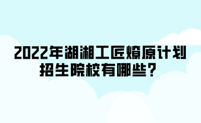 2022年湖湘工匠燎原計(jì)劃招生院校有哪些？.png