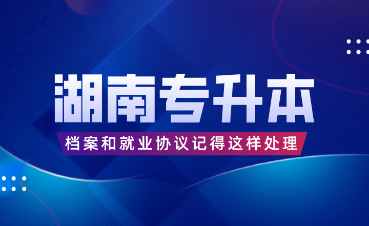 湖南專升本考完后，檔案和就業(yè)協(xié)議記得這樣處理！