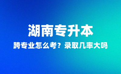 湖南專升本跨專業(yè)怎么考？錄取幾率大嗎？