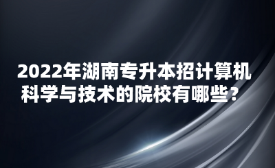 2022年湖南專升本招計算機科學(xué)與技術(shù)的院校有哪些？(圖1)